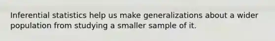 Inferential statistics help us make generalizations about a wider population from studying a smaller sample of it.