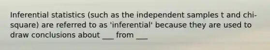 Inferential statistics (such as the independent samples t and chi-square) are referred to as 'inferential' because they are used to draw conclusions about ___ from ___