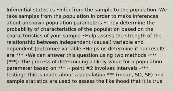 Inferential statistics •Infer from the sample to the population -We take samples from the population in order to make inferences about unknown population parameters •They determine the probability of characteristics of the population based on the characteristics of your sample •Help assess the strength of the relationship between independent (causal) variable and dependent (outcome) variable •Helps us determine if our results are *** •We can answer this question using two methods -*** (***): The process of determining a likely value for a population parameter based on *** -- point #2 involves intervals -*** testing: This is made about a population *** (mean, SD, SE) and sample statistics are used to assess the likelihood that it is true