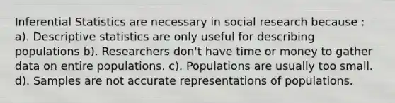 Inferential Statistics are necessary in social research because : a). Descriptive statistics are only useful for describing populations b). Researchers don't have time or money to gather data on entire populations. c). Populations are usually too small. d). Samples are not accurate representations of populations.