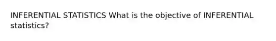 INFERENTIAL STATISTICS What is the objective of INFERENTIAL statistics?