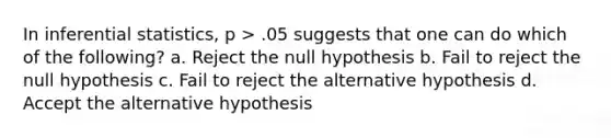 In inferential statistics, p > .05 suggests that one can do which of the following? a. Reject the null hypothesis b. Fail to reject the null hypothesis c. Fail to reject the alternative hypothesis d. Accept the alternative hypothesis