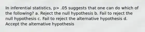 In inferential statistics, p> .05 suggests that one can do which of the following? a. Reject the null hypothesis b. Fail to reject the null hypothesis c. Fail to reject the alternative hypothesis d. Accept the alternative hypothesis