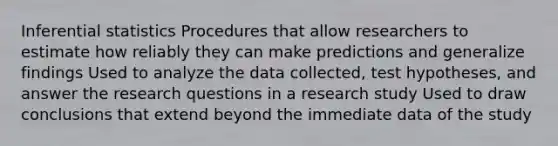 Inferential statistics Procedures that allow researchers to estimate how reliably they can make predictions and generalize findings Used to analyze the data collected, test hypotheses, and answer the research questions in a research study Used to draw conclusions that extend beyond the immediate data of the study