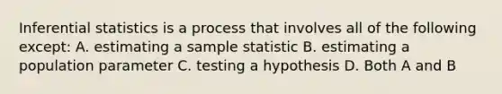 Inferential statistics is a process that involves all of the following except: A. estimating a sample statistic B. estimating a population parameter C. testing a hypothesis D. Both A and B