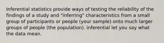 Inferential statistics provide ways of testing the reliability of the findings of a study and "inferring" characteristics from a small group of participants or people (your sample) onto much larger groups of people (the population). inferential let you say what the data mean.