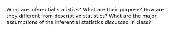 What are <a href='https://www.questionai.com/knowledge/k2VaKZmkPW-inferential-statistics' class='anchor-knowledge'>inferential statistics</a>? What are their purpose? How are they different from <a href='https://www.questionai.com/knowledge/kRTZ1WGkcp-descriptive-statistics' class='anchor-knowledge'>descriptive statistics</a>? What are the major assumptions of the inferential statistics discussed in class?