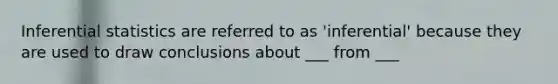 Inferential statistics are referred to as 'inferential' because they are used to draw conclusions about ___ from ___