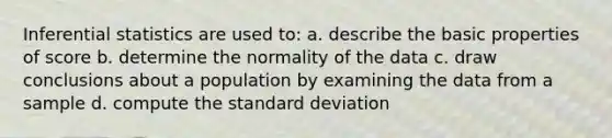 Inferential statistics are used to: a. describe the basic properties of score b. determine the normality of the data c. draw conclusions about a population by examining the data from a sample d. compute the standard deviation