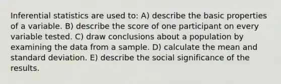 Inferential statistics are used to: A) describe the basic properties of a variable. B) describe the score of one participant on every variable tested. C) draw conclusions about a population by examining the data from a sample. D) calculate the mean and standard deviation. E) describe the social significance of the results.