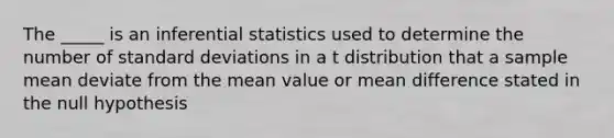 The _____ is an inferential statistics used to determine the number of standard deviations in a t distribution that a sample mean deviate from the mean value or mean difference stated in the null hypothesis