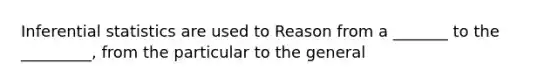 Inferential statistics are used to Reason from a _______ to the _________, from the particular to the general