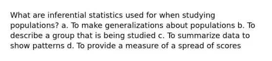 What are inferential statistics used for when studying populations? a. To make generalizations about populations b. To describe a group that is being studied c. To summarize data to show patterns d. To provide a measure of a spread of scores