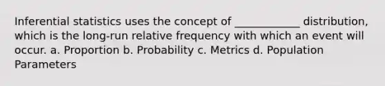 Inferential statistics uses the concept of ____________ distribution, which is the long-run relative frequency with which an event will occur. a. Proportion b. Probability c. Metrics d. Population Parameters