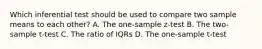 Which inferential test should be used to compare two sample means to each other? A. The one-sample z-test B. The two-sample t-test C. The ratio of IQRs D. The one-sample t-test