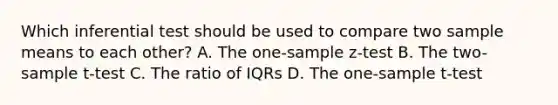 Which inferential test should be used to compare two sample means to each other? A. The <a href='https://www.questionai.com/knowledge/kicxsfNSZf-one-sample-z-test' class='anchor-knowledge'>one-sample z-test</a> B. The two-sample t-test C. The ratio of IQRs D. The <a href='https://www.questionai.com/knowledge/kEl9MFIQr9-one-sample-t-test' class='anchor-knowledge'>one-sample t-test</a>