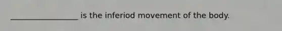 _________________ is the inferiod movement of the body.