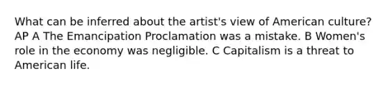 What can be inferred about the artist's view of American culture? AP A The Emancipation Proclamation was a mistake. B Women's role in the economy was negligible. C Capitalism is a threat to American life.