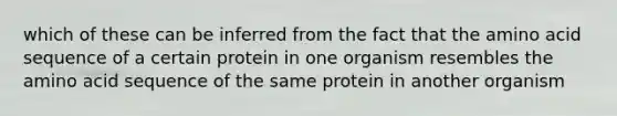 which of these can be inferred from the fact that the amino acid sequence of a certain protein in one organism resembles the amino acid sequence of the same protein in another organism