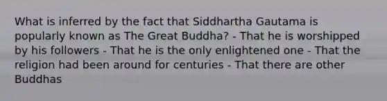 What is inferred by the fact that Siddhartha Gautama is popularly known as The Great Buddha? - That he is worshipped by his followers - That he is the only enlightened one - That the religion had been around for centuries - That there are other Buddhas