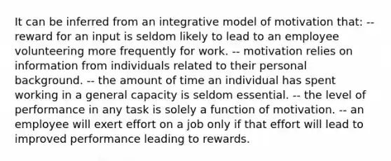 It can be inferred from an integrative model of motivation that: -- reward for an input is seldom likely to lead to an employee volunteering more frequently for work. -- motivation relies on information from individuals related to their personal background. -- the amount of time an individual has spent working in a general capacity is seldom essential. -- the level of performance in any task is solely a function of motivation. -- an employee will exert effort on a job only if that effort will lead to improved performance leading to rewards.