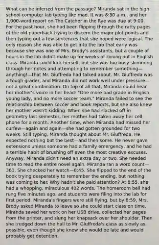 What can be inferred from the passage? Miranda sat in the high school computer lab typing like mad. It was 8:30 a.m., and her 1,000-word report on The Catcher in the Rye was due at 9:00. For the past hour, she had been flipping through the ratty pages of the old paperback trying to discern the major plot points and then typing out a few sentences that she hoped were logical. The only reason she was able to get into the lab that early was because she was one of Mrs. Brody's assistants, but a couple of hours in the lab didn't make up for weeks of zoning out in English class. Miranda could kick herself, but she was too busy skimming through her notes and attempting to remember something—anything!—that Mr. Giuffreda had talked about. Mr. Giuffreda was a tough grader, and Miranda did not work well under pressure—not a great combination. On top of all that, Miranda could hear her mother's voice in her head: "One more bad grade in English, young lady, and no more soccer team." Miranda failed to see the relationship between soccer and book reports, but she also knew her mother wasn't kidding. When she had slacked off in geometry last semester, her mother had taken away her cell phone for a month. Another time, when Miranda had missed her curfew—again and again—she had gotten grounded for two weeks. Still typing, Miranda thought about Mr. Giuffreda. He expected nothing but the best—and then some. He never gave extensions unless someone had a family emergency, and he had a terrible habit of brushing off even the most creative excuses. Anyway, Miranda didn't need an extra day or two. She needed time to read the entire novel again. Miranda ran a word count—361. She checked her watch—8:45. She flipped to the end of the book trying desperately to remember the ending, but nothing was coming to her. Why hadn't she paid attention? At 8:55, she had a whopping, miraculous 402 words. The homeroom bell had rung five minutes ago, and students were filing into the lab for first period. Miranda's fingers were still flying, but by 8:59, Mrs. Brody asked Miranda to leave so she could start class on time. Miranda saved her work on her USB drive, collected her pages from the printer, and slung her knapsack over her shoulder. Then she trudged down the hall to Mr. Giuffreda's class as slowly as possible, even though she knew she would be late and would probably get detention.