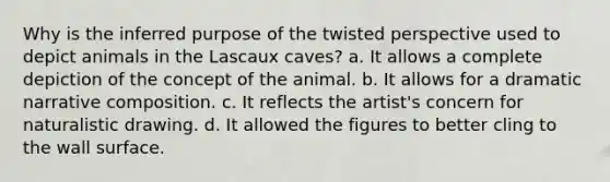 Why is the inferred purpose of the twisted perspective used to depict animals in the Lascaux caves? a. It allows a complete depiction of the concept of the animal. b. It allows for a dramatic narrative composition. c. It reflects the artist's concern for naturalistic drawing. d. It allowed the figures to better cling to the wall surface.