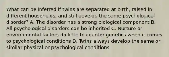 What can be inferred if twins are separated at birth, raised in different households, and still develop the same psychological disorder? A. The disorder has a strong biological component B. All psychological disorders can be inherited C. Nurture or environmental factors do little to counter genetics when it comes to psychological conditions D. Twins always develop the same or similar physical or psychological conditions