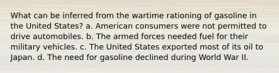 What can be inferred from the wartime rationing of gasoline in the United States? a. American consumers were not permitted to drive automobiles. b. The armed forces needed fuel for their military vehicles. c. The United States exported most of its oil to Japan. d. The need for gasoline declined during World War II.