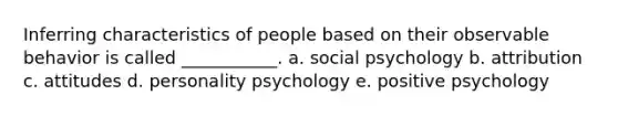 Inferring characteristics of people based on their observable behavior is called ___________. a. social psychology b. attribution c. attitudes d. personality psychology e. positive psychology