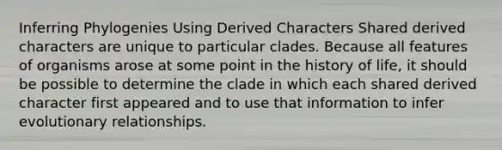 Inferring Phylogenies Using Derived Characters Shared derived characters are unique to particular clades. Because all features of organisms arose at some point in the history of life, it should be possible to determine the clade in which each shared derived character first appeared and to use that information to infer evolutionary relationships.