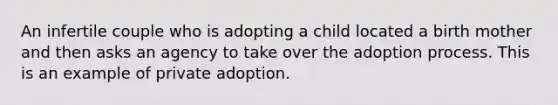 An infertile couple who is adopting a child located a birth mother and then asks an agency to take over the adoption process. This is an example of private adoption.