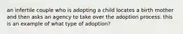 an infertile couple who is adopting a child locates a birth mother and then asks an agency to take over the adoption process. this is an example of what type of adoption?