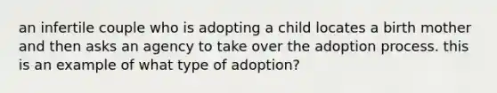 an infertile couple who is adopting a child locates a birth mother and then asks an agency to take over the adoption process. this is an example of what type of adoption?