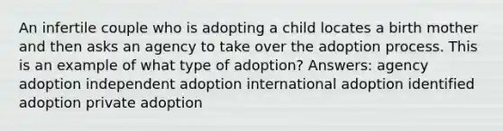 An infertile couple who is adopting a child locates a birth mother and then asks an agency to take over the adoption process. This is an example of what type of adoption? Answers: agency adoption independent adoption international adoption identified adoption private adoption