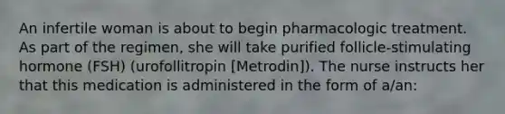 An infertile woman is about to begin pharmacologic treatment. As part of the regimen, she will take purified follicle-stimulating hormone (FSH) (urofollitropin [Metrodin]). The nurse instructs her that this medication is administered in the form of a/an: