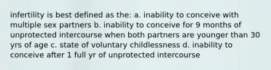 infertility is best defined as the: a. inability to conceive with multiple sex partners b. inability to conceive for 9 months of unprotected intercourse when both partners are younger than 30 yrs of age c. state of voluntary childlessness d. inability to conceive after 1 full yr of unprotected intercourse