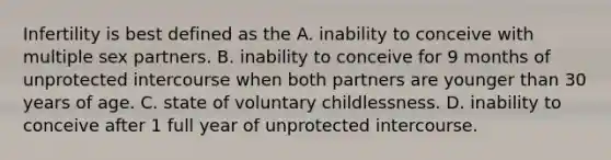 Infertility is best defined as the A. inability to conceive with multiple sex partners. B. inability to conceive for 9 months of unprotected intercourse when both partners are younger than 30 years of age. C. state of voluntary childlessness. D. inability to conceive after 1 full year of unprotected intercourse.