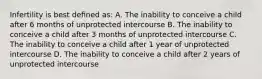 Infertility is best deﬁned as: A. The inability to conceive a child after 6 months of unprotected intercourse B. The inability to conceive a child after 3 months of unprotected intercourse C. The inability to conceive a child after 1 year of unprotected intercourse D. The inability to conceive a child after 2 years of unprotected intercourse