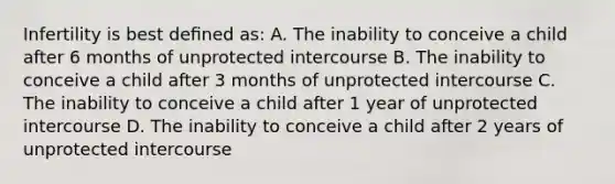 Infertility is best deﬁned as: A. The inability to conceive a child after 6 months of unprotected intercourse B. The inability to conceive a child after 3 months of unprotected intercourse C. The inability to conceive a child after 1 year of unprotected intercourse D. The inability to conceive a child after 2 years of unprotected intercourse