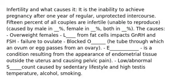 Infertility and what causes it: It is the inability to achieve pregnancy after one year of regular, unprotected intercourse. Fifteen percent of all couples are infertile (unable to reproduce) (caused by male in __%, female in __%, both in __%). The causes: - Overweight females - L____ from fat cells impacts GnRH and FSH - failure to ovulate - Blocked O______ (he tube through which an ovum or egg passes from an ovary). - E____________ - is a condition resulting from the appearance of endometrial tissue outside the uterus and causing pelvic pain). - Low/abnormal S_____count caused by sedentary lifestyle and high testis temperature, alcohol, smoking.