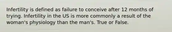 Infertility is defined as failure to conceive after 12 months of trying. Infertility in the US is more commonly a result of the woman's physiology than the man's. True or False.