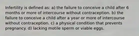 Infertility is defined as: a) the failure to conceive a child after 6 months or more of intercourse without contraception. b) the failure to conceive a child after a year or more of intercourse without contraception. c) a physical condition that prevents pregnancy. d) lacking motile sperm or viable eggs.