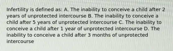 Infertility is defined as: A. The inability to conceive a child after 2 years of unprotected intercourse B. The inability to conceive a child after 5 years of unprotected intercourse C. The inability to conceive a child after 1 year of unprotected intercourse D. The inability to conceive a child after 3 months of unprotected intercourse