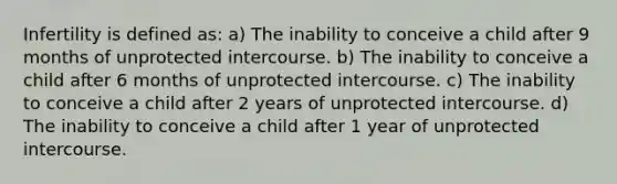 Infertility is defined as: a) The inability to conceive a child after 9 months of unprotected intercourse. b) The inability to conceive a child after 6 months of unprotected intercourse. c) The inability to conceive a child after 2 years of unprotected intercourse. d) The inability to conceive a child after 1 year of unprotected intercourse.