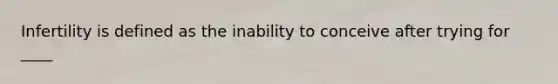 Infertility is defined as the inability to conceive after trying for ____