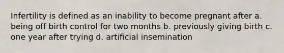 Infertility is defined as an inability to become pregnant after a. being off birth control for two months b. previously giving birth c. one year after trying d. artificial insemination