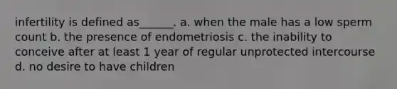 infertility is defined as______. a. when the male has a low sperm count b. the presence of endometriosis c. the inability to conceive after at least 1 year of regular unprotected intercourse d. no desire to have children