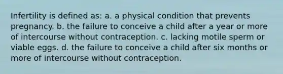 Infertility is defined as: a. a physical condition that prevents pregnancy. b. the failure to conceive a child after a year or more of intercourse without contraception. c. lacking motile sperm or viable eggs. d. the failure to conceive a child after six months or more of intercourse without contraception.