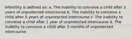 Infertility is deﬁned as: a. The inability to conceive a child after 2 years of unprotected intercourse b. The inability to conceive a child after 5 years of unprotected intercourse c. The inability to conceive a child after 1 year of unprotected intercourse d. The inability to conceive a child after 3 months of unprotected intercourse